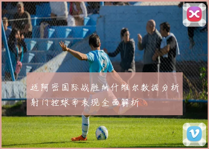 迈阿密国际战胜纳什维尔数据分析射门控球率表现全面解析