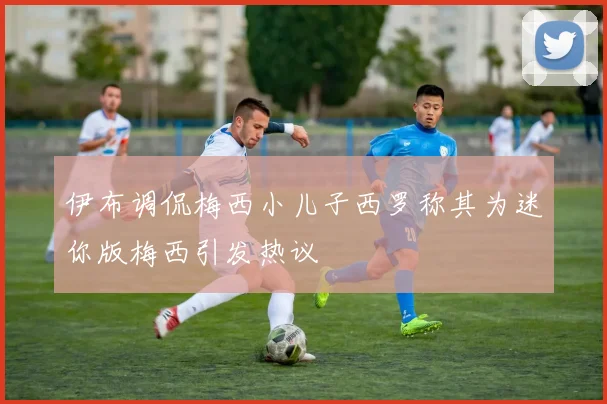伊布调侃梅西小儿子西罗称其为迷你版梅西引发热议