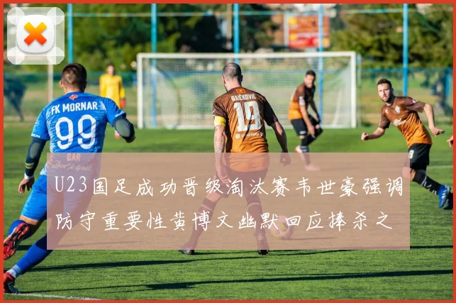 U23国足成功晋级淘汰赛韦世豪强调防守重要性黄博文幽默回应捧杀之说