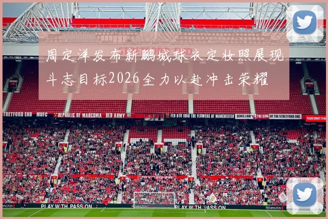 周定洋发布新鹏城球衣定妆照展现斗志目标2026全力以赴冲击荣耀