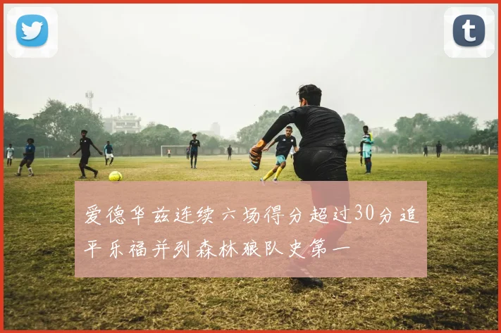 爱德华兹连续六场得分超过30分追平乐福并列森林狼队史第一