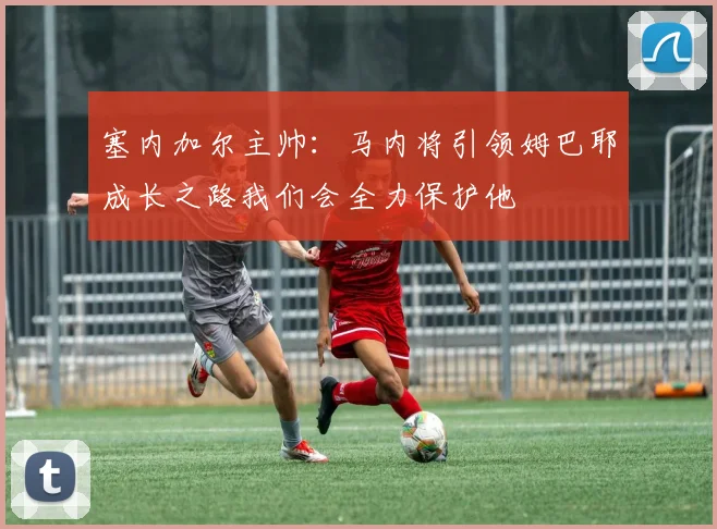 塞内加尔主帅：马内将引领姆巴耶成长之路我们会全力保护他