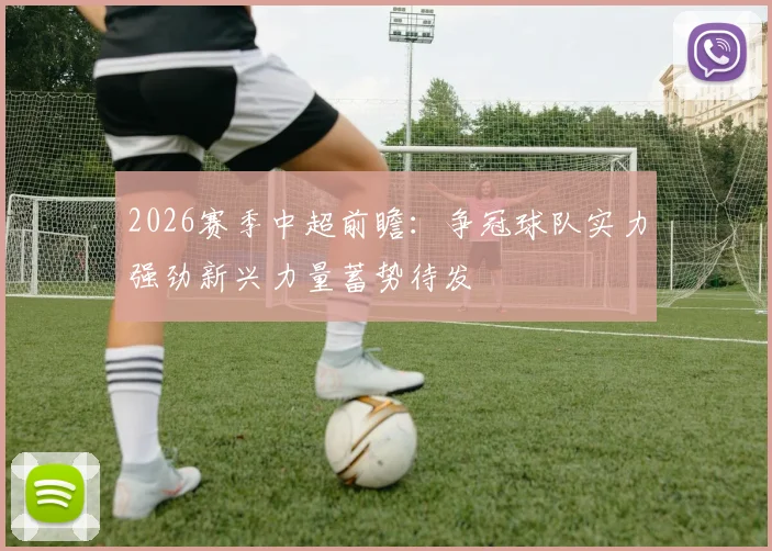 2026赛季中超前瞻：争冠球队实力强劲新兴力量蓄势待发
