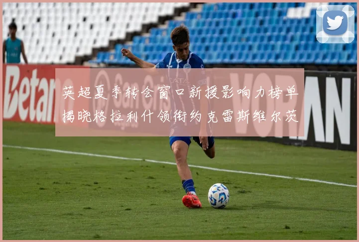英超夏季转会窗口新援影响力榜单揭晓格拉利什领衔约克雷斯维尔茨排名解析
