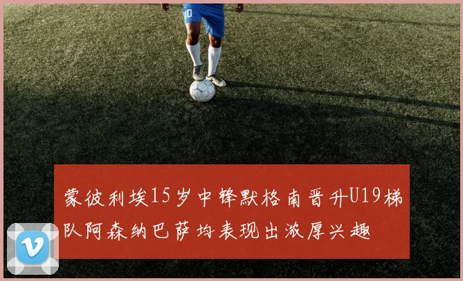 蒙彼利埃15岁中锋默格南晋升U19梯队阿森纳巴萨均表现出浓厚兴趣