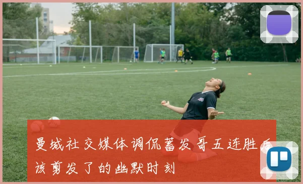 曼城社交媒体调侃蓄发哥五连胜后该剪发了的幽默时刻