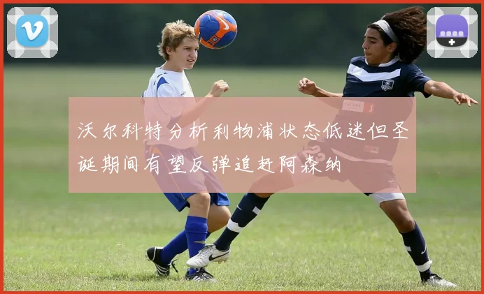 沃尔科特分析利物浦状态低迷但圣诞期间有望反弹追赶阿森纳