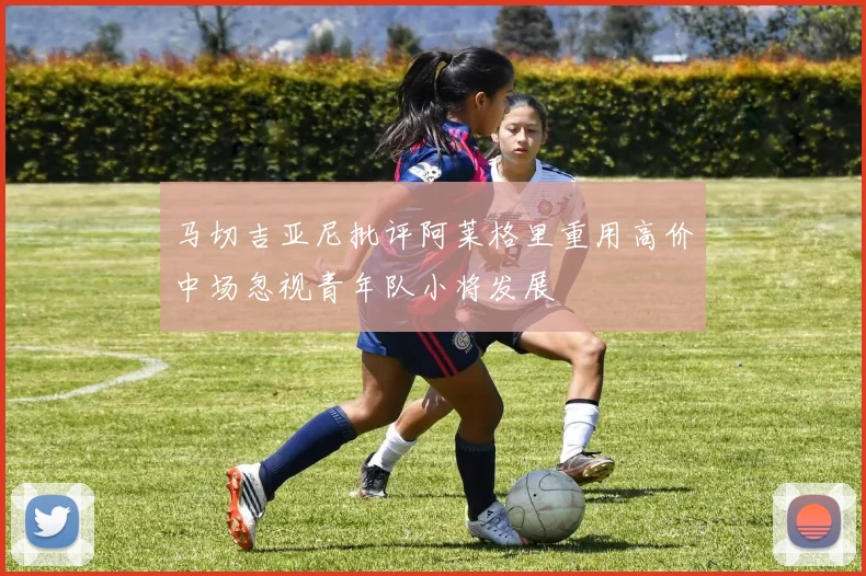 马切吉亚尼批评阿莱格里重用高价中场忽视青年队小将发展