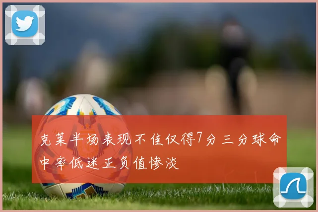 克莱半场表现不佳仅得7分三分球命中率低迷正负值惨淡