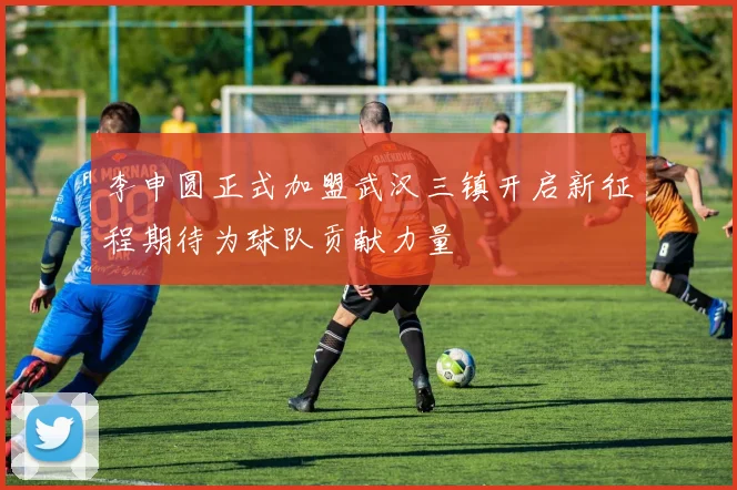 李申圆正式加盟武汉三镇开启新征程期待为球队贡献力量
