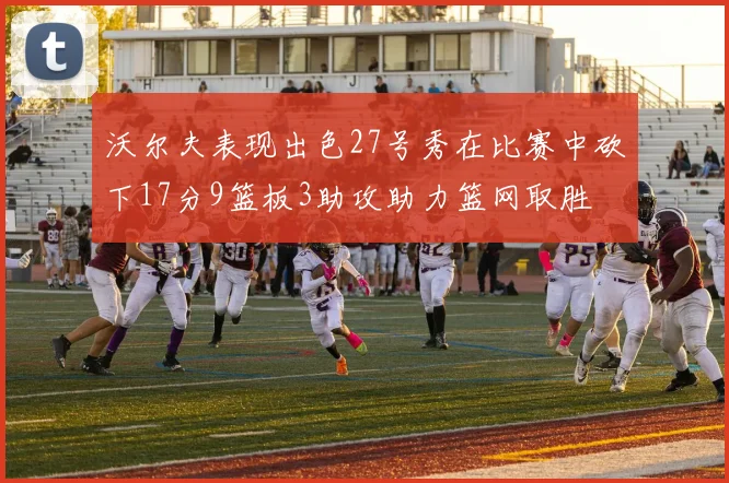 沃尔夫表现出色27号秀在比赛中砍下17分9篮板3助攻助力篮网取胜
