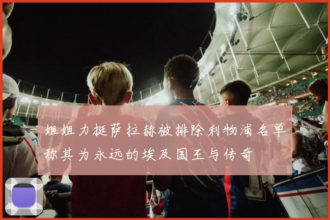 姐姐力挺萨拉赫被排除利物浦名单称其为永远的埃及国王与传奇