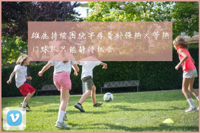 雄鹿持续围绕字母哥补强热火等热门球队只能静待机会