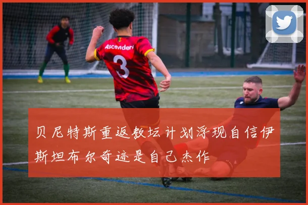 贝尼特斯重返教坛计划浮现自信伊斯坦布尔奇迹是自己杰作