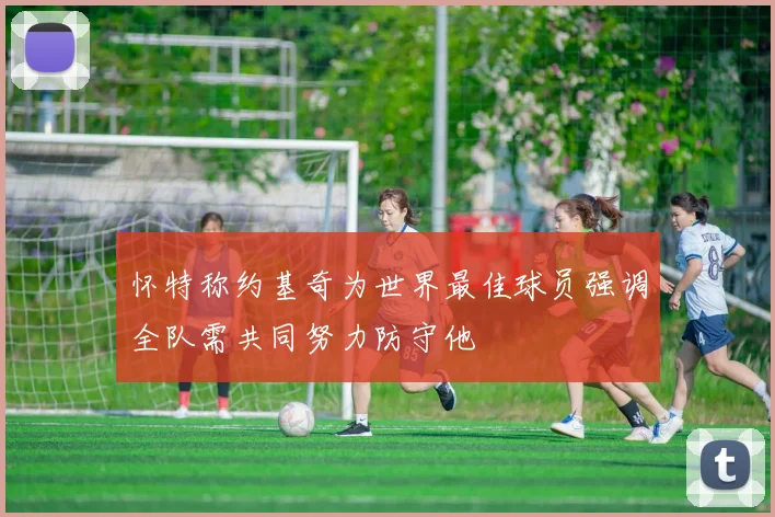 怀特称约基奇为世界最佳球员强调全队需共同努力防守他