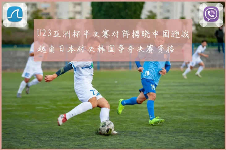U23亚洲杯半决赛对阵揭晓中国迎战越南日本对决韩国争夺决赛资格
