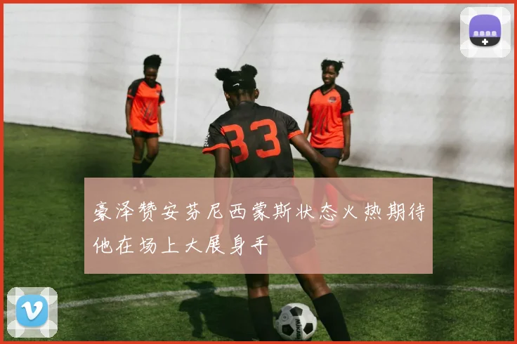 豪泽赞安芬尼西蒙斯状态火热期待他在场上大展身手