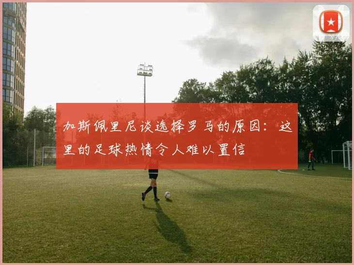 加斯佩里尼谈选择罗马的原因：这里的足球热情令人难以置信